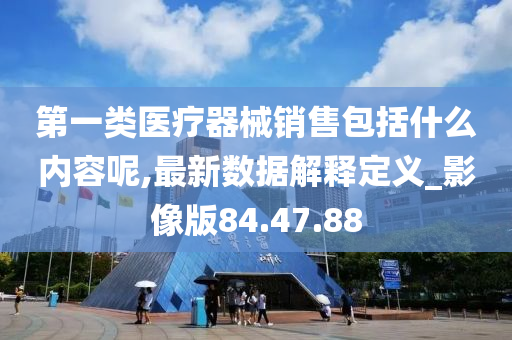 第一类医疗器械销售包括什么内容呢,最新数据解释定义_影像版84.47.88