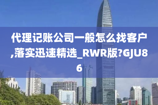 代理记账公司一般怎么找客户,落实迅速精选_RWR版?GJU86