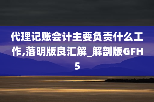 代理记账会计主要负责什么工作,落明版良汇解_解剖版GFH5