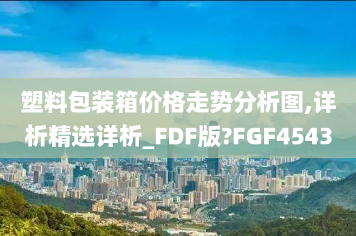 塑料包装箱价格走势分析图,详析精选详析_FDF版?FGF4543