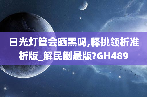 日光灯管会晒黑吗,释挑领析准析版_解民倒悬版?GH489