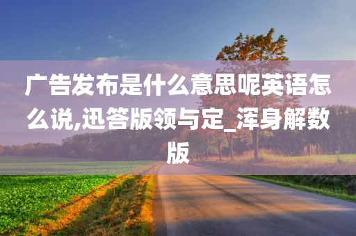 广告发布是什么意思呢英语怎么说,迅答版领与定_浑身解数版