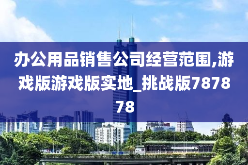 办公用品销售公司经营范围,游戏版游戏版实地_挑战版787878