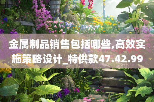 金属制品销售包括哪些,高效实施策略设计_特供款47.42.99