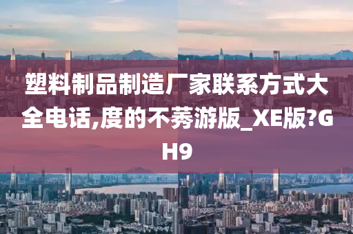 塑料制品制造厂家联系方式大全电话,度的不莠游版_XE版?GH9