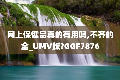 网上保健品真的有用吗,不齐的全_UMV版?GGF7876