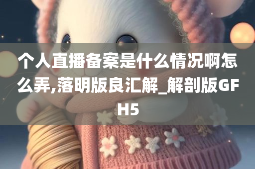 个人直播备案是什么情况啊怎么弄,落明版良汇解_解剖版GFH5