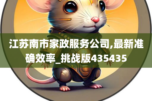 江苏南市家政服务公司,最新准确效率_挑战版435435