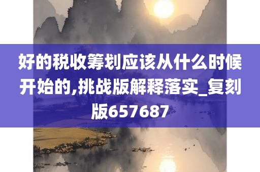 好的税收筹划应该从什么时候开始的,挑战版解释落实_复刻版657687