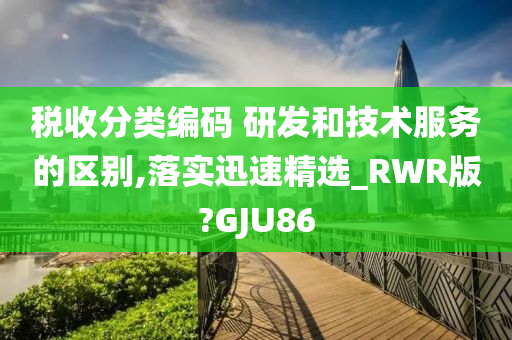 税收分类编码 研发和技术服务的区别,落实迅速精选_RWR版?GJU86