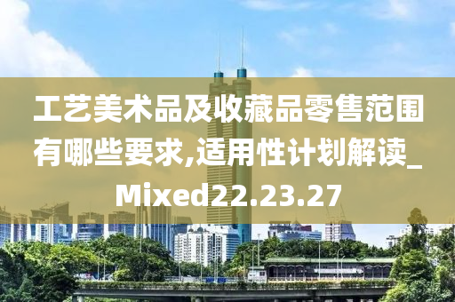 工艺美术品及收藏品零售范围有哪些要求,适用性计划解读_Mixed22.23.27