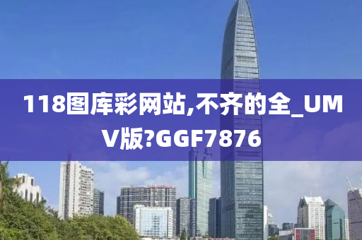 118图库彩网站,不齐的全_UMV版?GGF7876