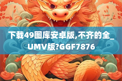 下载49图库安卓版,不齐的全_UMV版?GGF7876