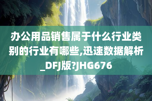 办公用品销售属于什么行业类别的行业有哪些,迅速数据解析_DFJ版?JHG676