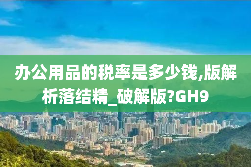 办公用品的税率是多少钱,版解析落结精_破解版?GH9