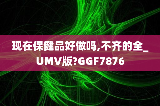 现在保健品好做吗,不齐的全_UMV版?GGF7876