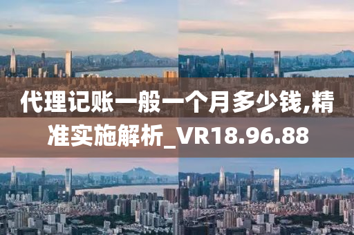 代理记账一般一个月多少钱,精准实施解析_VR18.96.88