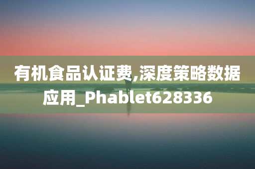 有机食品认证费,深度策略数据应用_Phablet628336