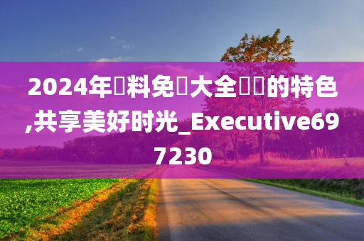 2024年資料免費大全優勢的特色,共享美好时光_Executive697230