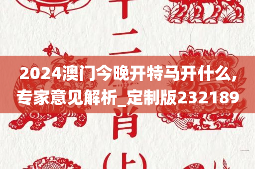 2024澳门今晚开特马开什么,专家意见解析_定制版232189