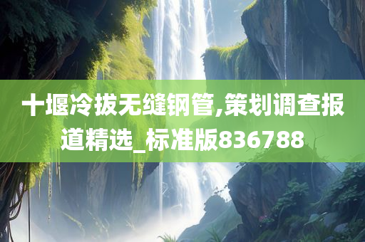 十堰冷拔无缝钢管,策划调查报道精选_标准版836788