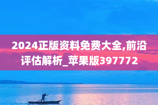 2024正版资料免费大全,前沿评估解析_苹果版397772