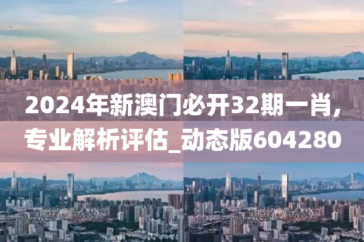 2024年新澳门必开32期一肖,专业解析评估_动态版604280