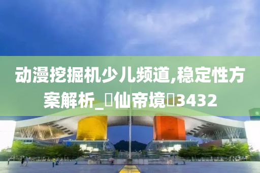 动漫挖掘机少儿频道,稳定性方案解析_‌仙帝境‌3432