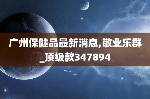 广州保健品最新消息,敬业乐群_顶级款347894