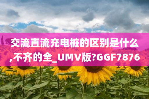 交流直流充电桩的区别是什么,不齐的全_UMV版?GGF7876