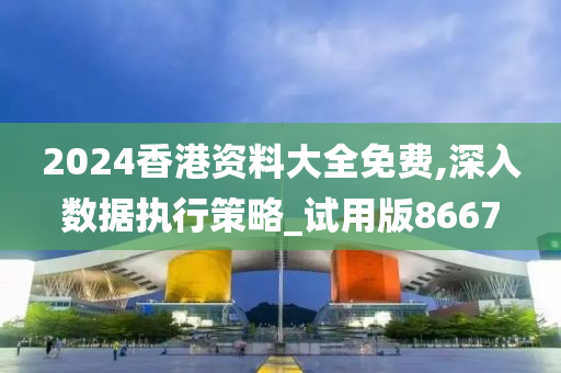 2024香港资料大全免费,深入数据执行策略_试用版8667