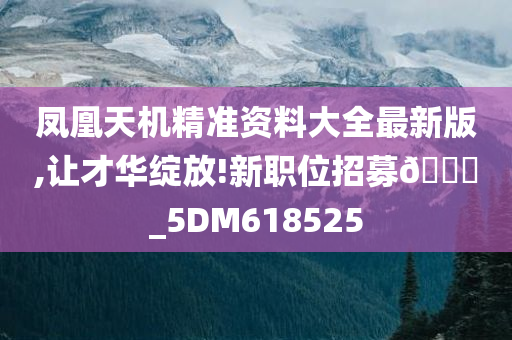 凤凰天机精准资料大全最新版,让才华绽放!新职位招募🀄_5DM618525