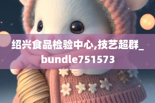 绍兴食品检验中心,技艺超群_bundle751573