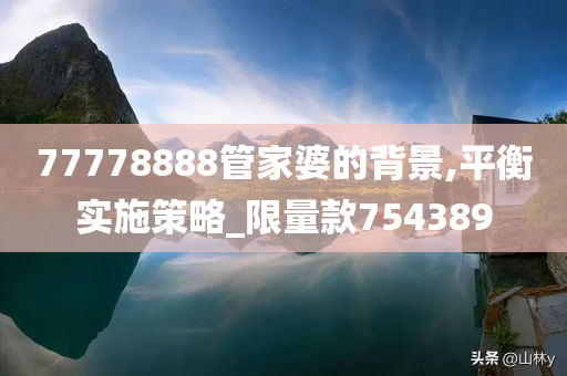 77778888管家婆的背景,平衡实施策略_限量款754389