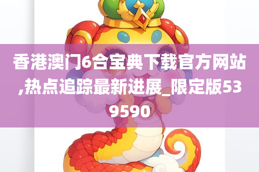 香港澳门6合宝典下载官方网站,热点追踪最新进展_限定版539590