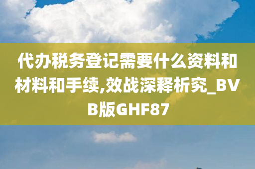 代办税务登记需要什么资料和材料和手续,效战深释析究_BVB版GHF87