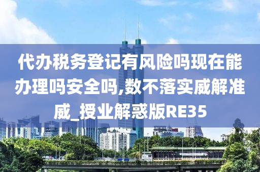 代办税务登记有风险吗现在能办理吗安全吗,数不落实威解准威_授业解惑版RE35