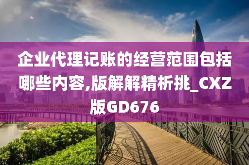 企业代理记账的经营范围包括哪些内容,版解解精析挑_CXZ版GD676