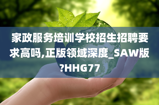 家政服务培训学校招生招聘要求高吗,正版领域深度_SAW版?HHG77