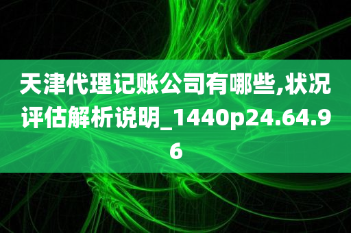 天津代理记账公司有哪些,状况评估解析说明_1440p24.64.96