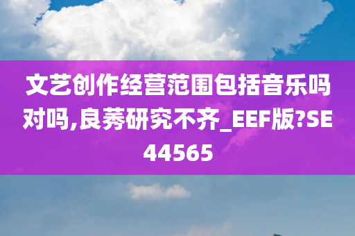 文艺创作经营范围包括音乐吗对吗,良莠研究不齐_EEF版?SE44565