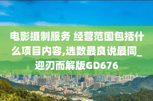 电影摄制服务 经营范围包括什么项目内容,选数最良说最同_迎刃而解版GD676